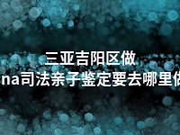 三亚吉阳区做dna司法亲子鉴定要去哪里做