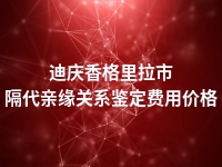 迪庆香格里拉市隔代亲缘关系鉴定费用价格