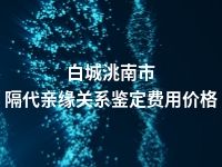 白城洮南市隔代亲缘关系鉴定费用价格