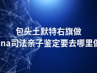 包头土默特右旗做dna司法亲子鉴定要去哪里做