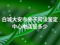 白城大安市亲子司法鉴定中心电话是多少