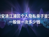 淮安清江浦区个人隐私亲子鉴定一般做一次多少钱