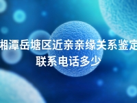 湘潭岳塘区近亲亲缘关系鉴定联系电话多少