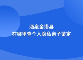 酒泉金塔县个人隐私亲子鉴定基因检测地址