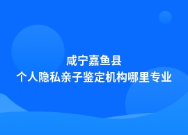 咸宁嘉鱼县个人隐私亲子鉴定哪里可靠正规