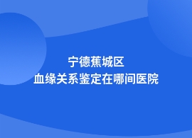 宁德蕉城区血缘关系鉴定的医院在哪里