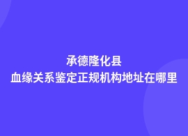 承德隆化县正规血缘关系鉴定机构电话地址