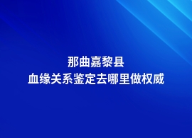 那曲嘉黎县正规的血缘关系鉴定机构有哪些