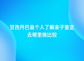 甘孜丹巴县个人了解亲子鉴定到哪里去鉴定