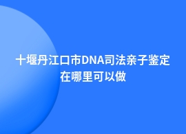 十堰丹江口市DNA司法亲子鉴定中心机构地