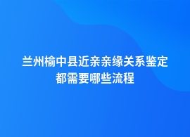 兰州榆中县办理近亲亲缘关系鉴定需要哪些材