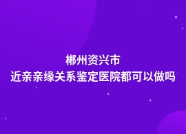 郴州资兴市近亲亲缘关系鉴定什么医院可以做