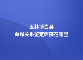 玉林博白县血缘关系鉴定的哪几家医院