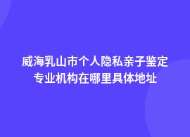 威海乳山市个人隐私亲子鉴定去哪里做的