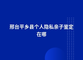 邢台平乡县做个人隐私亲子鉴定在哪里做好一点