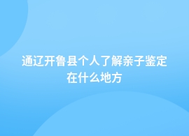 通辽开鲁县做个人了解亲子鉴定地址查询