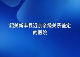 韶关新丰县近亲亲缘关系鉴定什么医院可以做