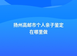 扬州高邮市做个人亲子鉴定到哪里做