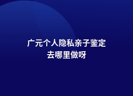 广元做个人隐私亲子鉴定基因检测地址