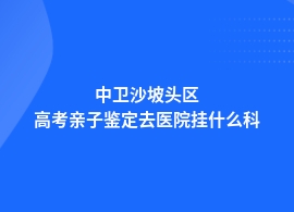 中卫沙坡头区高考亲子鉴定在医院做吗