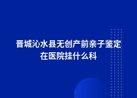 晋城沁水县无创产前亲子鉴定应该去哪个医院